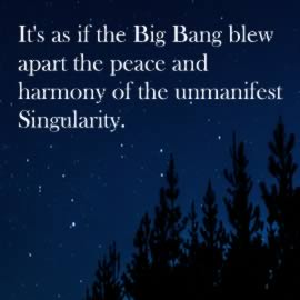 It's as if the Big Bang blew apart the peace and harmony of the unmanifest Singularity.