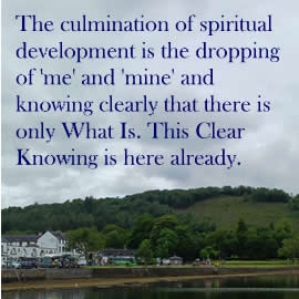 The culmination of spiritual development is the dropping of 'me' and 'mine' and knowing clearly that there is only What Is. This Clear Knowing is here already.