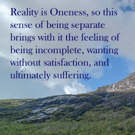 Reality is Oneness, so this sense of being separate brings with it the feeling of being incomplete, wanting without satisfaction, and ultimately suffering.