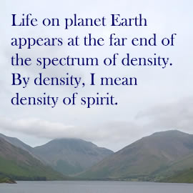 Life on planet Earth appears at the far end of the spectrum of density. By density, I mean density of spirit.
